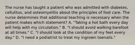 The nurse has taught a patient who was admitted with diabetes, cellulitus, and osteomyelitis about the principles of foot care. The nurse determines that additional teaching is necessary when the patient makes which statement? A. "Taking a hot bath every day will help with my circulation." B. "I should avoid walking barefoot at all times." C. "I should look at the condition of my feet every day." D. "I need a podiatrist to treat my ingrown toenails."