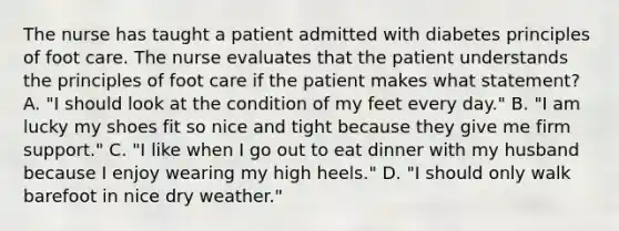 The nurse has taught a patient admitted with diabetes principles of foot care. The nurse evaluates that the patient understands the principles of foot care if the patient makes what statement? A. "I should look at the condition of my feet every day." B. "I am lucky my shoes fit so nice and tight because they give me firm support." C. "I like when I go out to eat dinner with my husband because I enjoy wearing my high heels." D. "I should only walk barefoot in nice dry weather."