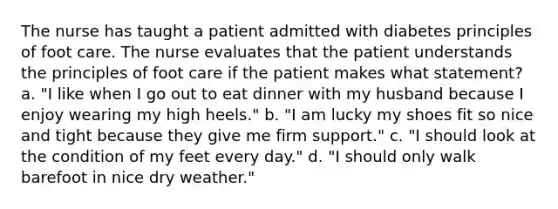 The nurse has taught a patient admitted with diabetes principles of foot care. The nurse evaluates that the patient understands the principles of foot care if the patient makes what statement? a. "I like when I go out to eat dinner with my husband because I enjoy wearing my high heels." b. "I am lucky my shoes fit so nice and tight because they give me firm support." c. "I should look at the condition of my feet every day." d. "I should only walk barefoot in nice dry weather."