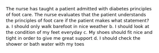 The nurse has taught a patient admitted with diabetes principles of foot care. The nurse evaluates that the patient understands the principles of foot care if the patient makes what statement? a. I should only walk barefoot in nice weather b. I should look at the condition of my feet everyday c. My shoes should fit nice and tight in order to give me great support d. I should check the shower or bath water with my toes