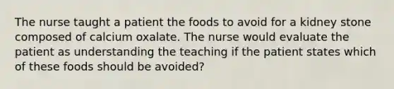 The nurse taught a patient the foods to avoid for a kidney stone composed of calcium oxalate. The nurse would evaluate the patient as understanding the teaching if the patient states which of these foods should be avoided?