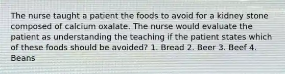 The nurse taught a patient the foods to avoid for a kidney stone composed of calcium oxalate. The nurse would evaluate the patient as understanding the teaching if the patient states which of these foods should be avoided? 1. Bread 2. Beer 3. Beef 4. Beans