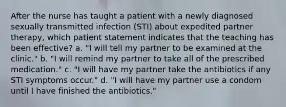 After the nurse has taught a patient with a newly diagnosed sexually transmitted infection (STI) about expedited partner therapy, which patient statement indicates that the teaching has been effective? a. "I will tell my partner to be examined at the clinic." b. "I will remind my partner to take all of the prescribed medication." c. "I will have my partner take the antibiotics if any STI symptoms occur." d. "I will have my partner use a condom until I have finished the antibiotics."