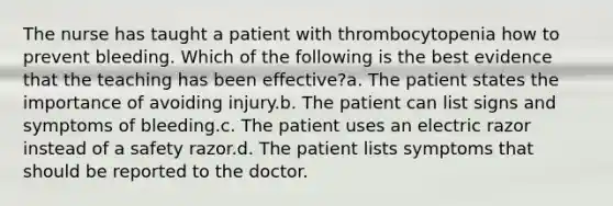 The nurse has taught a patient with thrombocytopenia how to prevent bleeding. Which of the following is the best evidence that the teaching has been effective?a. The patient states the importance of avoiding injury.b. The patient can list signs and symptoms of bleeding.c. The patient uses an electric razor instead of a safety razor.d. The patient lists symptoms that should be reported to the doctor.