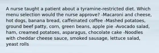 A nurse taught a patient about a tyramine-restricted diet. Which menu selection would the nurse approve? -Macaroni and cheese, hot dogs, banana bread, caffeinated coffee -Mashed potatoes, ground beef patty, corn, green beans, apple pie -Avocado salad, ham, creamed potatoes, asparagus, chocolate cake -Noodles with cheddar cheese sauce, smoked sausage, lettuce salad, yeast rolls