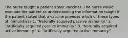 The nurse taught a patient about vaccines. The nurse would evaluate the patient as understanding the information taught if the patient stated that a vaccine provides which of these types of immunities? 1. "Naturally acquired passive immunity." 2. "Artificially acquired passive immunity." 3. "Naturally acquired active immunity." 4. "Artificially acquired active immunity."