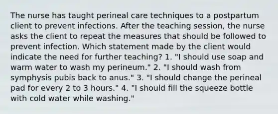 The nurse has taught perineal care techniques to a postpartum client to prevent infections. After the teaching session, the nurse asks the client to repeat the measures that should be followed to prevent infection. Which statement made by the client would indicate the need for further teaching? 1. "I should use soap and warm water to wash my perineum." 2. "I should wash from symphysis pubis back to anus." 3. "I should change the perineal pad for every 2 to 3 hours." 4. "I should fill the squeeze bottle with cold water while washing."