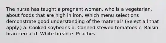 The nurse has taught a pregnant woman, who is a vegetarian, about foods that are high in iron. Which menu selections demonstrate good understanding of the material? (Select all that apply.) a. Cooked soybeans b. Canned stewed tomatoes c. Raisin bran cereal d. White bread e. Peaches