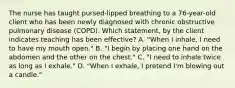 The nurse has taught pursed-lipped breathing to a 76-year-old client who has been newly diagnosed with chronic obstructive pulmonary disease (COPD). Which statement, by the client indicates teaching has been effective? A. "When I inhale, I need to have my mouth open." B. "I begin by placing one hand on the abdomen and the other on the chest." C. "I need to inhale twice as long as I exhale." D. "When I exhale, I pretend I'm blowing out a candle."