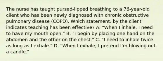 The nurse has taught pursed-lipped breathing to a 76-year-old client who has been newly diagnosed with chronic obstructive pulmonary disease (COPD). Which statement, by the client indicates teaching has been effective? A. "When I inhale, I need to have my mouth open." B. "I begin by placing one hand on the abdomen and the other on the chest." C. "I need to inhale twice as long as I exhale." D. "When I exhale, I pretend I'm blowing out a candle."