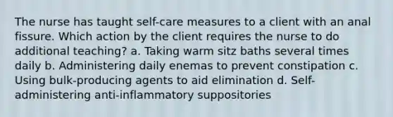 The nurse has taught self-care measures to a client with an anal fissure. Which action by the client requires the nurse to do additional teaching? a. Taking warm sitz baths several times daily b. Administering daily enemas to prevent constipation c. Using bulk-producing agents to aid elimination d. Self-administering anti-inflammatory suppositories