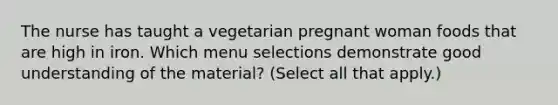 The nurse has taught a vegetarian pregnant woman foods that are high in iron. Which menu selections demonstrate good understanding of the material? (Select all that apply.)