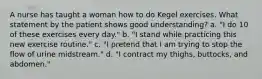 A nurse has taught a woman how to do Kegel exercises. What statement by the patient shows good understanding? a. "I do 10 of these exercises every day." b. "I stand while practicing this new exercise routine." c. "I pretend that I am trying to stop the flow of urine midstream." d. "I contract my thighs, buttocks, and abdomen."