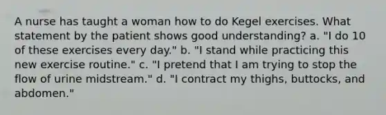 A nurse has taught a woman how to do Kegel exercises. What statement by the patient shows good understanding? a. "I do 10 of these exercises every day." b. "I stand while practicing this new exercise routine." c. "I pretend that I am trying to stop the flow of urine midstream." d. "I contract my thighs, buttocks, and abdomen."