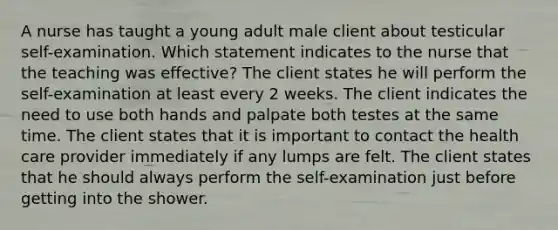 A nurse has taught a young adult male client about testicular self-examination. Which statement indicates to the nurse that the teaching was effective? The client states he will perform the self-examination at least every 2 weeks. The client indicates the need to use both hands and palpate both testes at the same time. The client states that it is important to contact the health care provider immediately if any lumps are felt. The client states that he should always perform the self-examination just before getting into the shower.