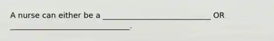 A nurse can either be a ____________________________ OR _______________________________.