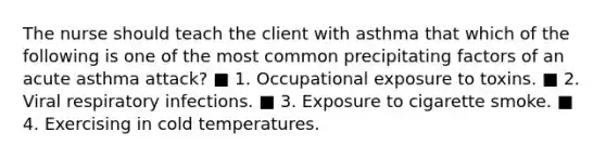 The nurse should teach the client with asthma that which of the following is one of the most common precipitating factors of an acute asthma attack? ■ 1. Occupational exposure to toxins. ■ 2. Viral respiratory infections. ■ 3. Exposure to cigarette smoke. ■ 4. Exercising in cold temperatures.