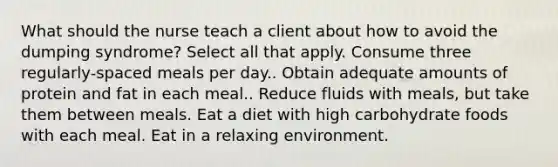 What should the nurse teach a client about how to avoid the dumping syndrome? Select all that apply. Consume three regularly-spaced meals per day.. Obtain adequate amounts of protein and fat in each meal.. Reduce fluids with meals, but take them between meals. Eat a diet with high carbohydrate foods with each meal. Eat in a relaxing environment.