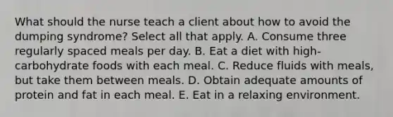 What should the nurse teach a client about how to avoid the dumping syndrome? Select all that apply. A. Consume three regularly spaced meals per day. B. Eat a diet with high-carbohydrate foods with each meal. C. Reduce fluids with meals, but take them between meals. D. Obtain adequate amounts of protein and fat in each meal. E. Eat in a relaxing environment.