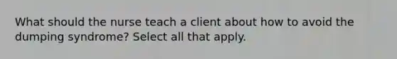 What should the nurse teach a client about how to avoid the dumping syndrome? Select all that apply.