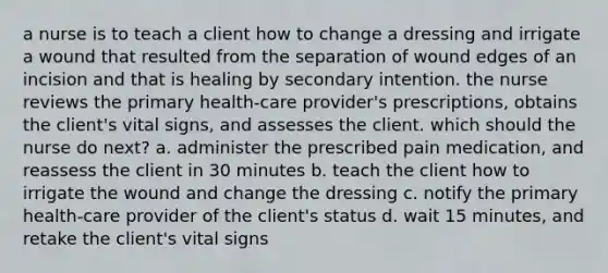 a nurse is to teach a client how to change a dressing and irrigate a wound that resulted from the separation of wound edges of an incision and that is healing by secondary intention. the nurse reviews the primary health-care provider's prescriptions, obtains the client's vital signs, and assesses the client. which should the nurse do next? a. administer the prescribed pain medication, and reassess the client in 30 minutes b. teach the client how to irrigate the wound and change the dressing c. notify the primary health-care provider of the client's status d. wait 15 minutes, and retake the client's vital signs