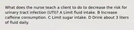 What does the nurse teach a client to do to decrease the risk for urinary tract infection (UTI)? A Limit fluid intake. B Increase caffeine consumption. C Limit sugar intake. D Drink about 3 liters of fluid daily.