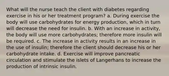 What will the nurse teach the client with diabetes regarding exercise in his or her treatment program? a. During exercise the body will use carbohydrates for energy production, which in turn will decrease the need for insulin. b. With an increase in activity, the body will use more carbohydrates; therefore more insulin will be required. c. The increase in activity results in an increase in the use of insulin; therefore the client should decrease his or her carbohydrate intake. d. Exercise will improve pancreatic circulation and stimulate the islets of Langerhans to increase the production of intrinsic insulin.