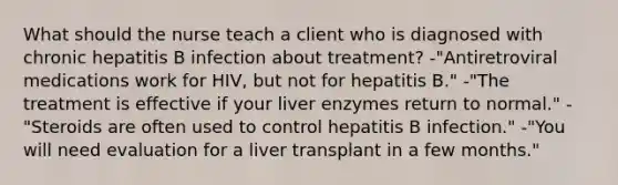 What should the nurse teach a client who is diagnosed with chronic hepatitis B infection about treatment? -"Antiretroviral medications work for HIV, but not for hepatitis B." -"The treatment is effective if your liver enzymes return to normal." -"Steroids are often used to control hepatitis B infection." -"You will need evaluation for a liver transplant in a few months."