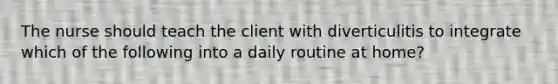 The nurse should teach the client with diverticulitis to integrate which of the following into a daily routine at home?