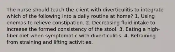 The nurse should teach the client with diverticulitis to integrate which of the following into a daily routine at home? 1. Using enemas to relieve constipation. 2. Decreasing fluid intake to increase the formed consistency of the stool. 3. Eating a high-fiber diet when symptomatic with diverticulitis. 4. Refraining from straining and lifting activities.