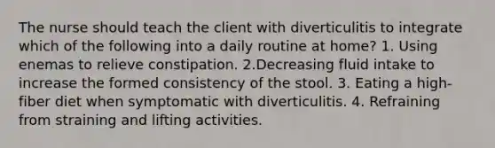 The nurse should teach the client with diverticulitis to integrate which of the following into a daily routine at home? 1. Using enemas to relieve constipation. 2.Decreasing fluid intake to increase the formed consistency of the stool. 3. Eating a high-fiber diet when symptomatic with diverticulitis. 4. Refraining from straining and lifting activities.