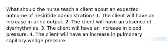 What should the nurse teach a client about an expected outcome of nesiritide administration? 1. The client will have an increase in urine output. 2. The client will have an absence of dysrhythmias. 3. The client will have an increase in blood pressure. 4. The client will have an increase in pulmonary capillary wedge pressure.