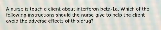 A nurse is teach a client about interferon beta-1a. Which of the following instructions should the nurse give to help the client avoid the adverse effects of this drug?