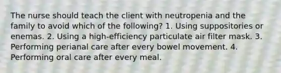 The nurse should teach the client with neutropenia and the family to avoid which of the following? 1. Using suppositories or enemas. 2. Using a high-efficiency particulate air filter mask. 3. Performing perianal care after every bowel movement. 4. Performing oral care after every meal.