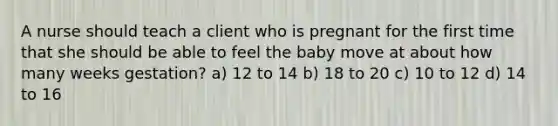 A nurse should teach a client who is pregnant for the first time that she should be able to feel the baby move at about how many weeks gestation? a) 12 to 14 b) 18 to 20 c) 10 to 12 d) 14 to 16