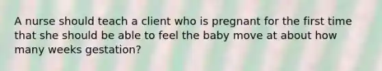 A nurse should teach a client who is pregnant for the first time that she should be able to feel the baby move at about how many weeks gestation?