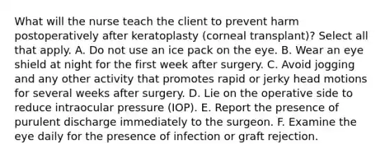 What will the nurse teach the client to prevent harm postoperatively after keratoplasty (corneal transplant)? Select all that apply. A. Do not use an ice pack on the eye. B. Wear an eye shield at night for the first week after surgery. C. Avoid jogging and any other activity that promotes rapid or jerky head motions for several weeks after surgery. D. Lie on the operative side to reduce intraocular pressure (IOP). E. Report the presence of purulent discharge immediately to the surgeon. F. Examine the eye daily for the presence of infection or graft rejection.