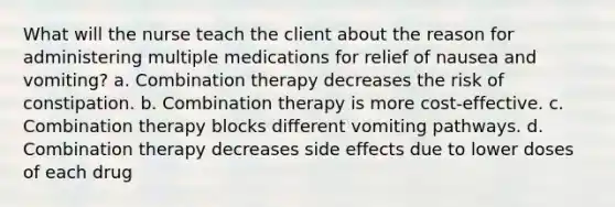 What will the nurse teach the client about the reason for administering multiple medications for relief of nausea and vomiting? a. Combination therapy decreases the risk of constipation. b. Combination therapy is more cost-effective. c. Combination therapy blocks different vomiting pathways. d. Combination therapy decreases side effects due to lower doses of each drug