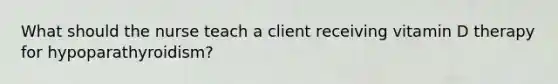 What should the nurse teach a client receiving vitamin D therapy for hypoparathyroidism?