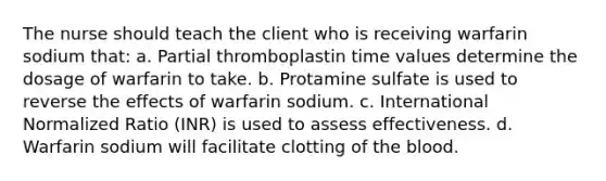 The nurse should teach the client who is receiving warfarin sodium that: a. Partial thromboplastin time values determine the dosage of warfarin to take. b. Protamine sulfate is used to reverse the effects of warfarin sodium. c. International Normalized Ratio (INR) is used to assess effectiveness. d. Warfarin sodium will facilitate clotting of the blood.