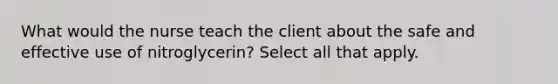 What would the nurse teach the client about the safe and effective use of nitroglycerin? Select all that apply.