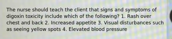 The nurse should teach the client that signs and symptoms of digoxin toxicity include which of the following? 1. Rash over chest and back 2. Increased appetite 3. Visual disturbances such as seeing yellow spots 4. Elevated blood pressure