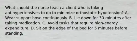 What should the nurse teach a client who is taking antihypertensives to do to minimize orthostatic hypotension? A. Wear support hose continuously. B. Lie down for 30 minutes after taking medication. C. Avoid tasks that require high-energy expenditure. D. Sit on the edge of the bed for 5 minutes before standing.