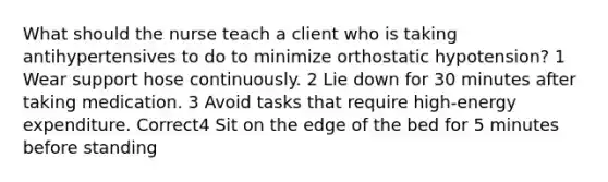 What should the nurse teach a client who is taking antihypertensives to do to minimize orthostatic hypotension? 1 Wear support hose continuously. 2 Lie down for 30 minutes after taking medication. 3 Avoid tasks that require high-energy expenditure. Correct4 Sit on the edge of the bed for 5 minutes before standing