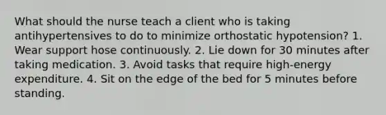 What should the nurse teach a client who is taking antihypertensives to do to minimize orthostatic hypotension? 1. Wear support hose continuously. 2. Lie down for 30 minutes after taking medication. 3. Avoid tasks that require high-energy expenditure. 4. Sit on the edge of the bed for 5 minutes before standing.