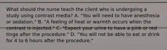 What should the nurse teach the client who is undergoing a study using contrast media? A. "You will need to have anesthesia or sedation." B. "A feeling of heat or warmth occurs when the contrast is injected." C. "Expect your urine to have a pink or red tinge after the procedure." D. "You will not be able to eat or drink for 4 to 6 hours after the procedure."