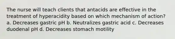 The nurse will teach clients that antacids are effective in the treatment of hyperacidity based on which mechanism of action? a. Decreases gastric pH b. Neutralizes gastric acid c. Decreases duodenal pH d. Decreases stomach motility