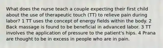 What does the nurse teach a couple expecting their first child about the use of therapeutic touch (TT) to relieve pain during labor? 1 TT uses the concept of energy fields within the body. 2 Back massage is found to be beneficial in advanced labor. 3 TT involves the application of pressure to the patient's hips. 4 Prana are thought to be in excess in people who are in pain.