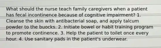 What should the nurse teach family caregivers when a patient has fecal incontinence because of cognitive impairment? 1. Cleanse the skin with antibacterial soap, and apply talcum powder to the buocks. 2. Initiate bowel or habit training program to promote continence. 3. Help the patient to toilet once every hour. 4. Use sanitary pads in the patient's underwear.