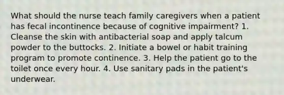 What should the nurse teach family caregivers when a patient has fecal incontinence because of cognitive impairment? 1. Cleanse the skin with antibacterial soap and apply talcum powder to the buttocks. 2. Initiate a bowel or habit training program to promote continence. 3. Help the patient go to the toilet once every hour. 4. Use sanitary pads in the patient's underwear.